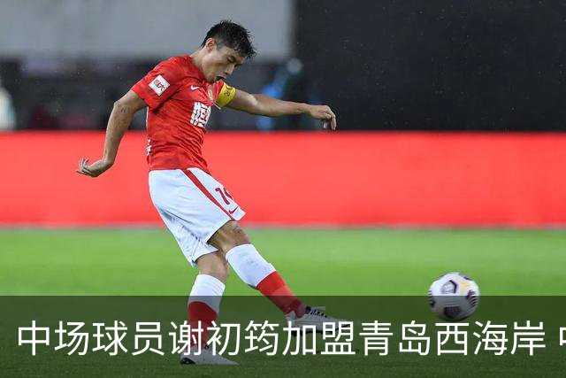 中场球员谢初筠加盟青岛西海岸 中国男足年轻一代很有希望