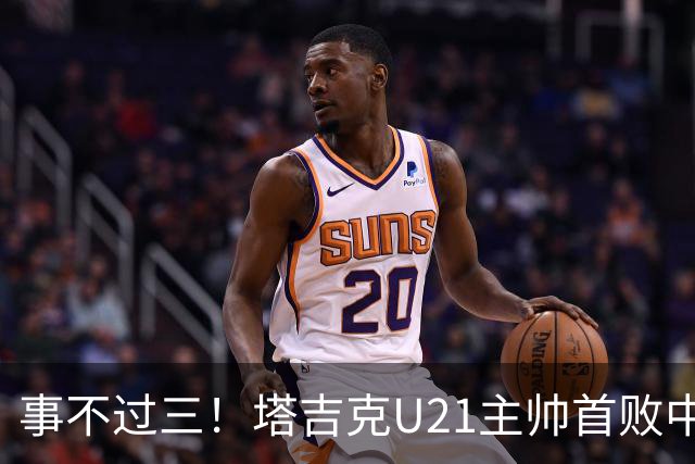 事不过三！塔吉克U21主帅首败中国队：进步肉眼可见