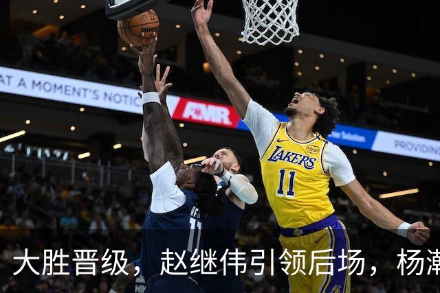 大胜晋级，赵继伟引领后场，杨瀚森替补表现抢眼，男篮迈向新阶段信心满满