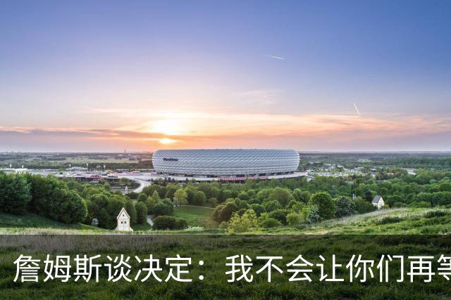 詹姆斯谈决定：我不会让你们再等太久 家庭因素对我很重要