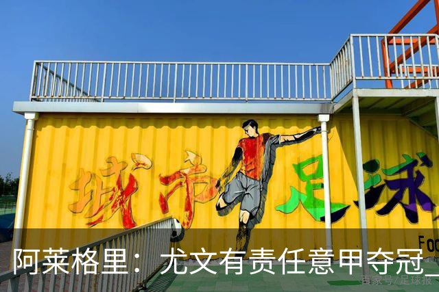 阿莱格里：尤文有责任意甲夺冠 还要争欧冠冠军