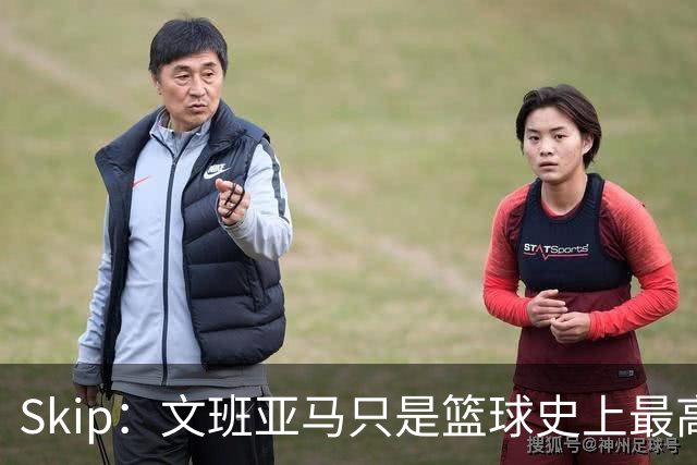 Skip：文班亚马只是篮球史上最高的得分后卫 他像失明了一样传球
