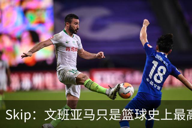 Skip：文班亚马只是篮球史上最高的得分后卫 他像失明了一样传球